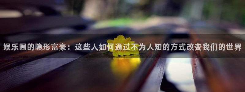 必发集团网站网址：娱乐圈的隐形富豪：这些人如何通过不为人知的方式改变我们的世界