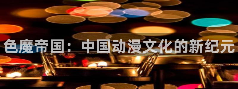 7790必发集团官网：色魔帝国：中国动漫文化的新纪元