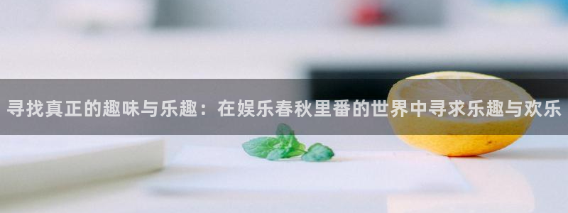 必发集团官网登录：寻找真正的趣味与乐趣：在娱乐春秋里番的世界中寻求乐趣与欢乐