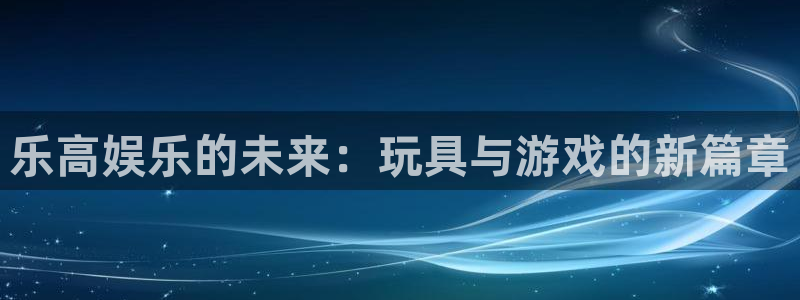 7790必发集团：乐高娱乐的未来：玩具与游戏的新篇章