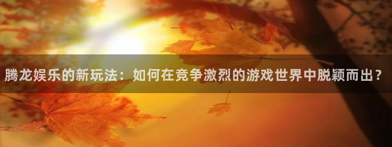 7790cnm必发集团app下载：腾龙娱乐的新玩法：如何在竞争激烈的游戏世界中脱颖而出？