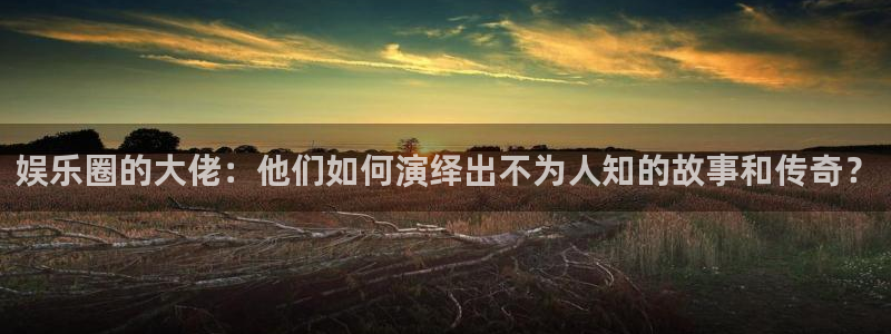 7790cnm必发集团app下载：娱乐圈的大佬：他们如何演绎出不为人知的故事和传奇？